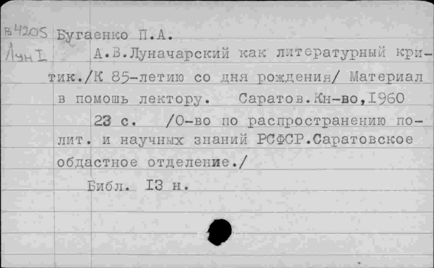 ﻿4105 Бугаенко П.А.
НнХ А.В.Луначарский как литературный критик. /К 85-летию со дня рождения/ Материал
в помощь лектору. Саратов. Кн-во, 19.60
23 с, /0-во по распространению полит . и научных знаний РСФСР.Саратовское областное отделение./
_________Бйб л. 13 н.«_____________________:___